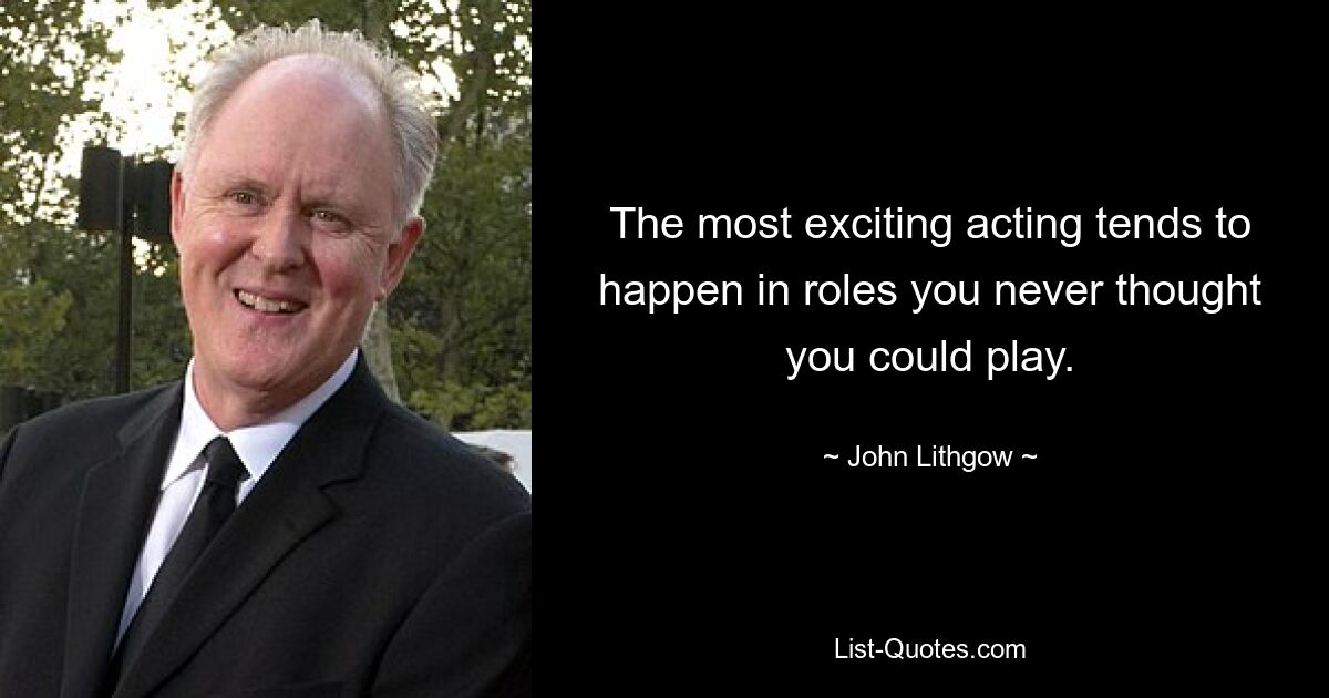 The most exciting acting tends to happen in roles you never thought you could play. — © John Lithgow