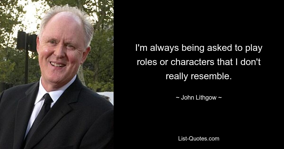 I'm always being asked to play roles or characters that I don't really resemble. — © John Lithgow