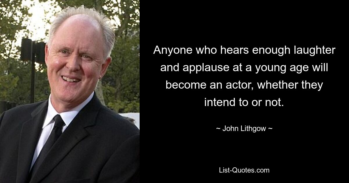 Anyone who hears enough laughter and applause at a young age will become an actor, whether they intend to or not. — © John Lithgow