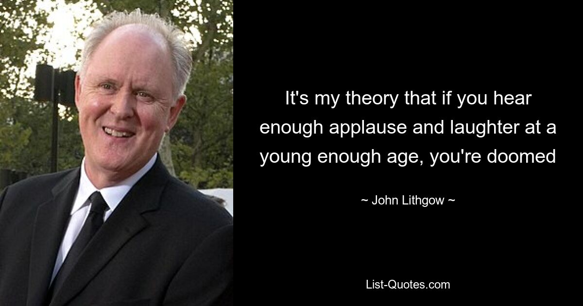 It's my theory that if you hear enough applause and laughter at a young enough age, you're doomed — © John Lithgow