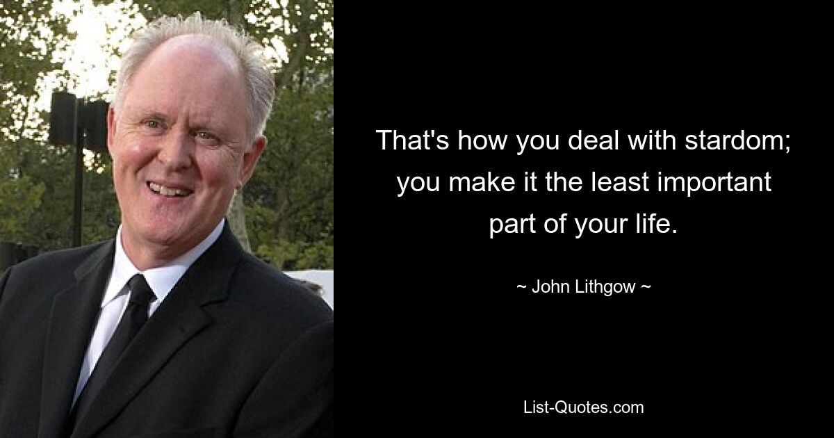 That's how you deal with stardom; you make it the least important part of your life. — © John Lithgow