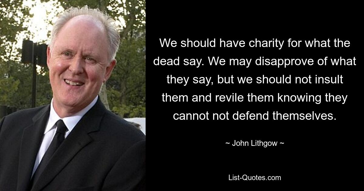 We should have charity for what the dead say. We may disapprove of what they say, but we should not insult them and revile them knowing they cannot not defend themselves. — © John Lithgow