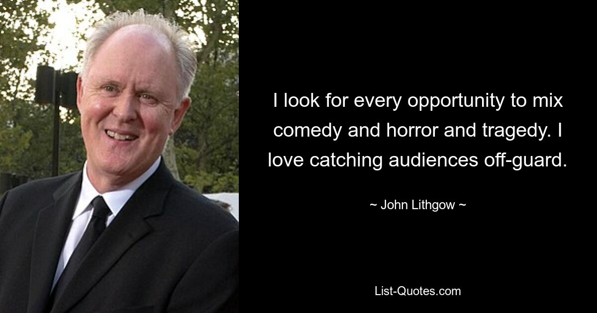 I look for every opportunity to mix comedy and horror and tragedy. I love catching audiences off-guard. — © John Lithgow