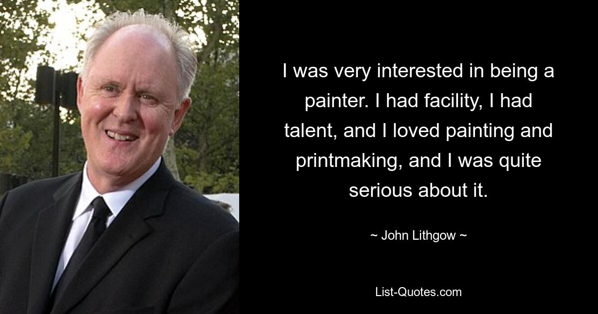 I was very interested in being a painter. I had facility, I had talent, and I loved painting and printmaking, and I was quite serious about it. — © John Lithgow