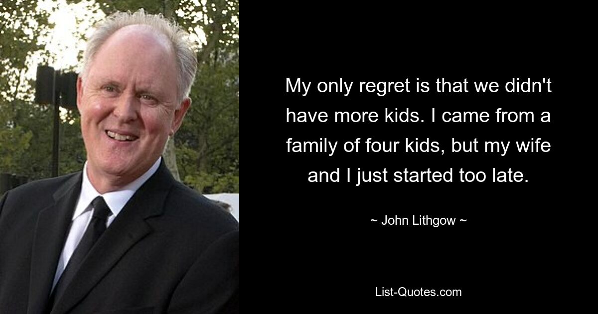 My only regret is that we didn't have more kids. I came from a family of four kids, but my wife and I just started too late. — © John Lithgow