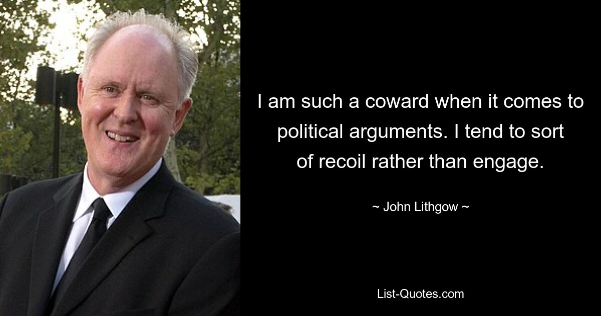 I am such a coward when it comes to political arguments. I tend to sort of recoil rather than engage. — © John Lithgow