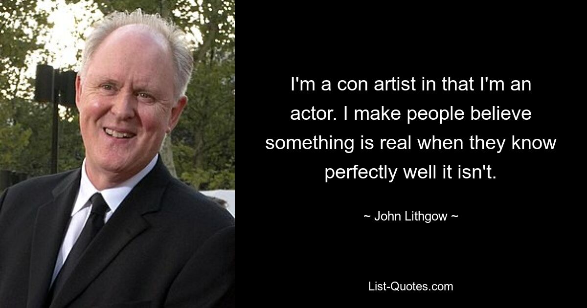 I'm a con artist in that I'm an actor. I make people believe something is real when they know perfectly well it isn't. — © John Lithgow