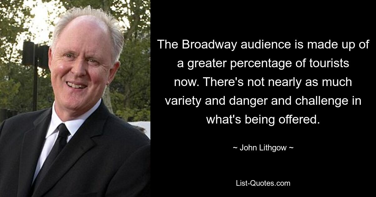 The Broadway audience is made up of a greater percentage of tourists now. There's not nearly as much variety and danger and challenge in what's being offered. — © John Lithgow