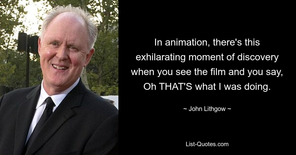 In animation, there's this exhilarating moment of discovery when you see the film and you say, Oh THAT'S what I was doing. — © John Lithgow