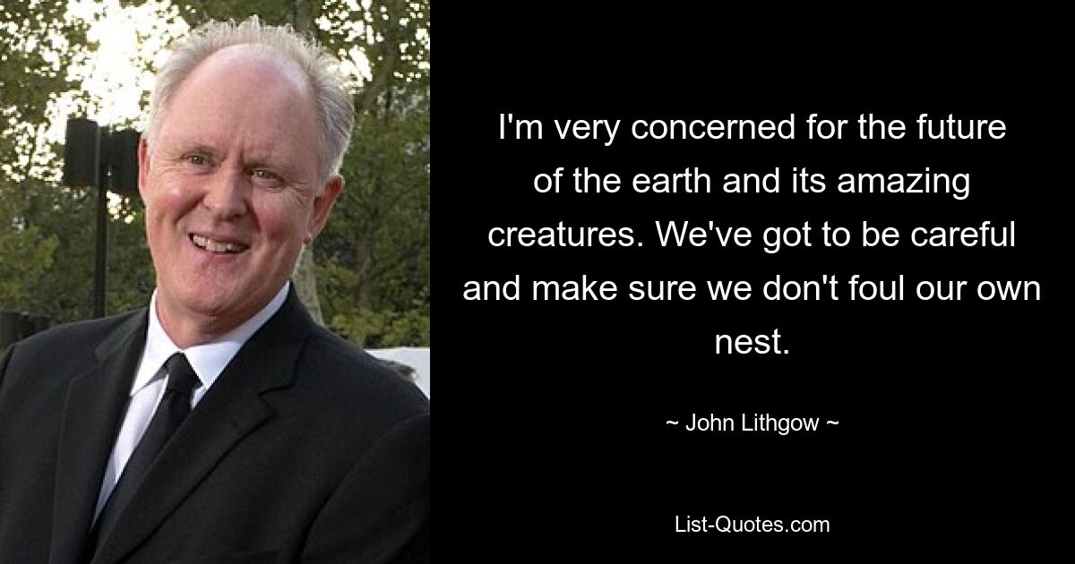 I'm very concerned for the future of the earth and its amazing creatures. We've got to be careful and make sure we don't foul our own nest. — © John Lithgow