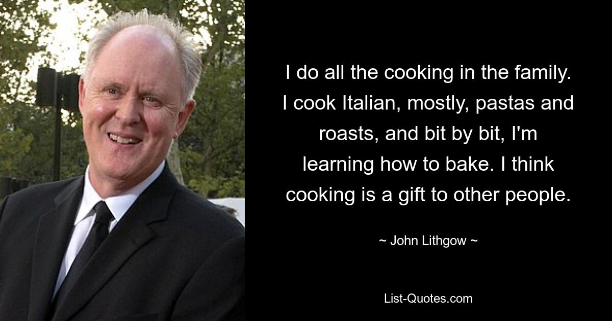 I do all the cooking in the family. I cook Italian, mostly, pastas and roasts, and bit by bit, I'm learning how to bake. I think cooking is a gift to other people. — © John Lithgow