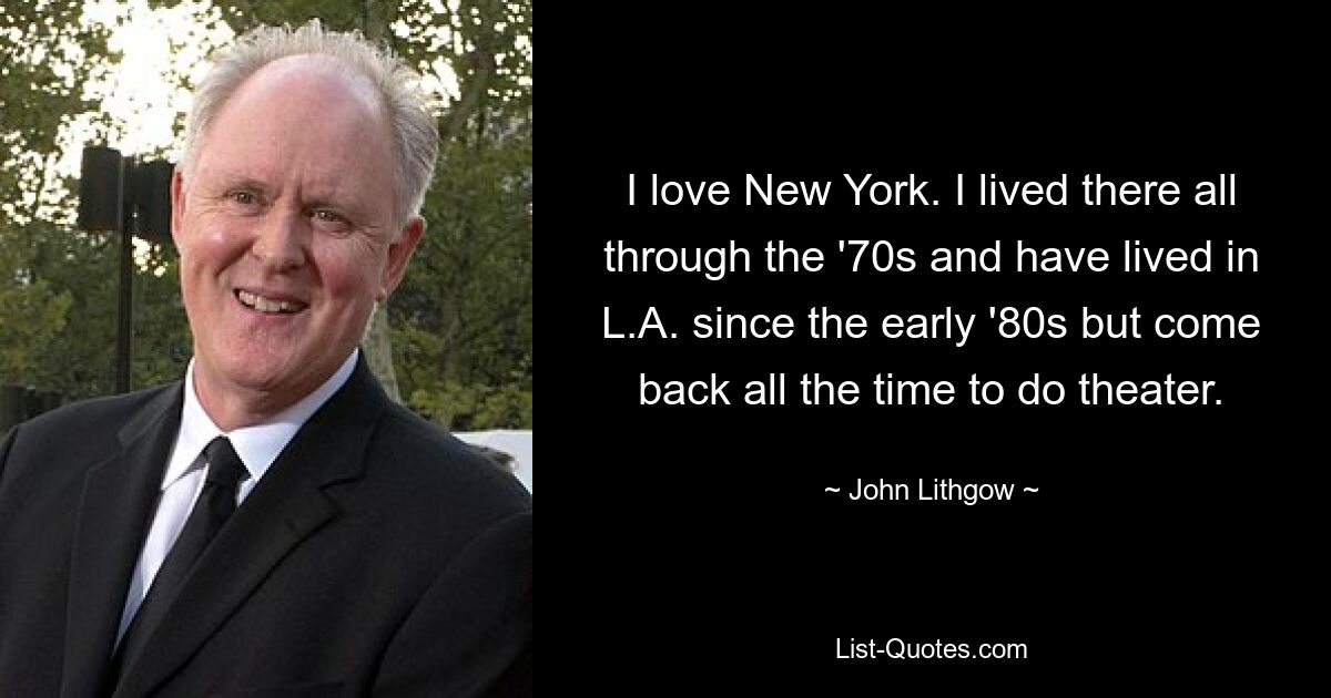 I love New York. I lived there all through the '70s and have lived in L.A. since the early '80s but come back all the time to do theater. — © John Lithgow