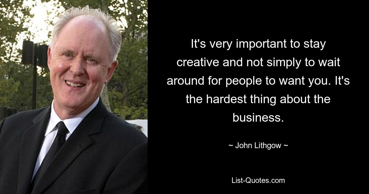 It's very important to stay creative and not simply to wait around for people to want you. It's the hardest thing about the business. — © John Lithgow