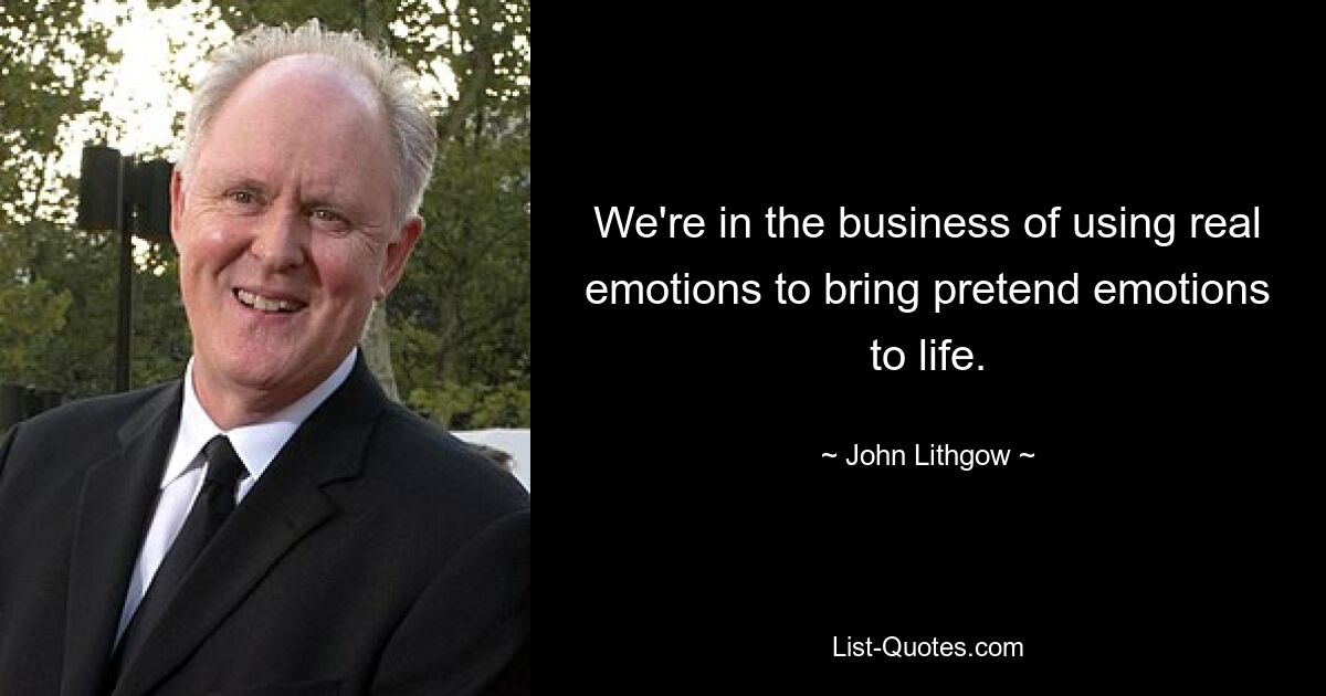 We're in the business of using real emotions to bring pretend emotions to life. — © John Lithgow