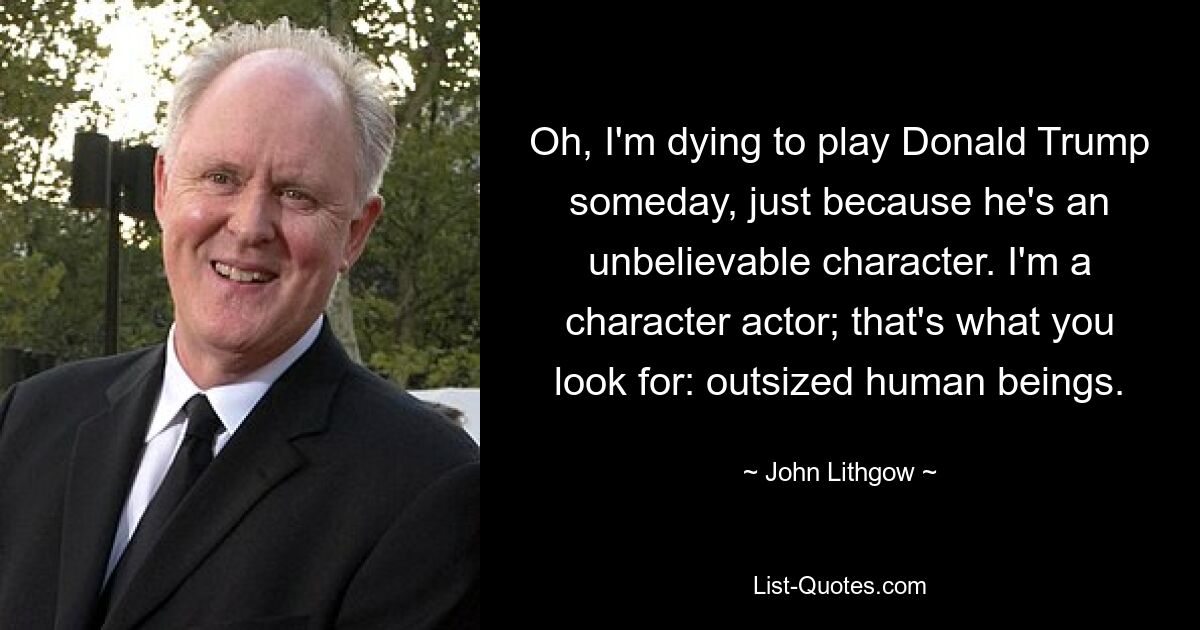 Oh, I'm dying to play Donald Trump someday, just because he's an unbelievable character. I'm a character actor; that's what you look for: outsized human beings. — © John Lithgow