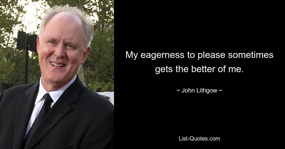 My eagerness to please sometimes gets the better of me. — © John Lithgow