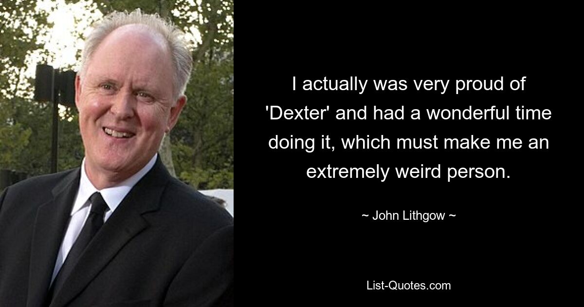 I actually was very proud of 'Dexter' and had a wonderful time doing it, which must make me an extremely weird person. — © John Lithgow