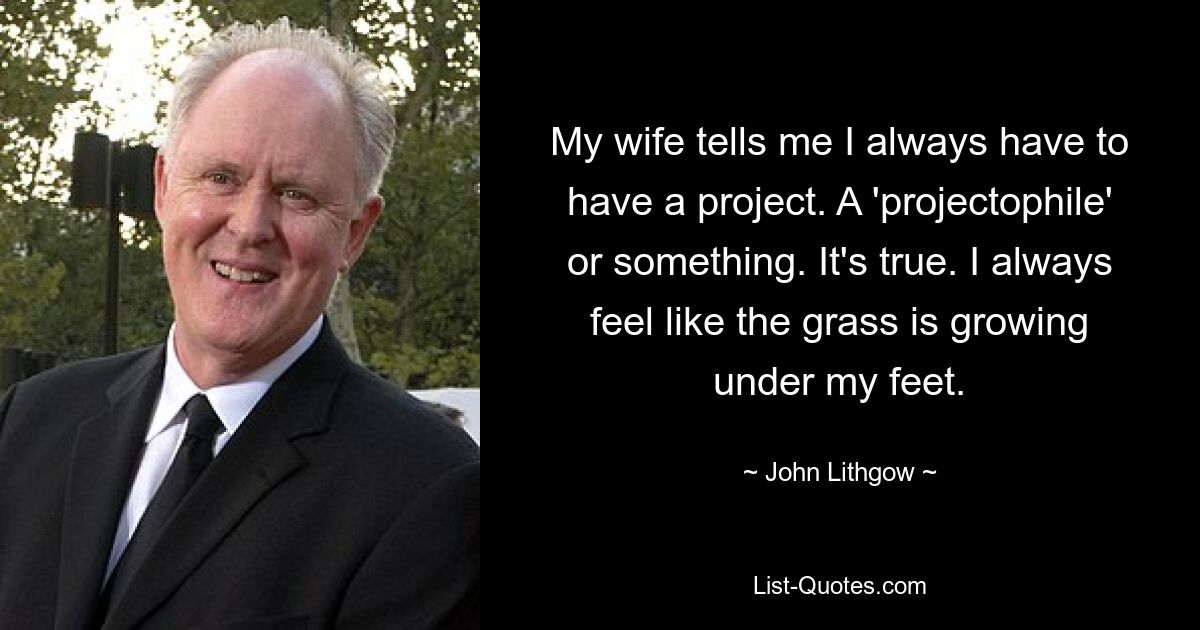 My wife tells me I always have to have a project. A 'projectophile' or something. It's true. I always feel like the grass is growing under my feet. — © John Lithgow