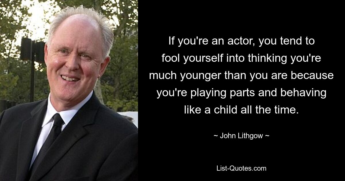 If you're an actor, you tend to fool yourself into thinking you're much younger than you are because you're playing parts and behaving like a child all the time. — © John Lithgow