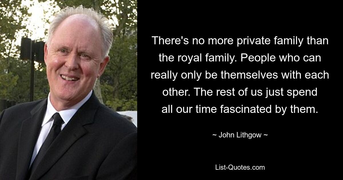 There's no more private family than the royal family. People who can really only be themselves with each other. The rest of us just spend all our time fascinated by them. — © John Lithgow