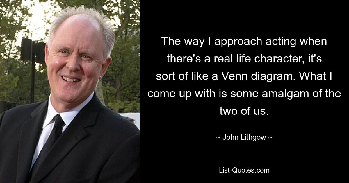 The way I approach acting when there's a real life character, it's sort of like a Venn diagram. What I come up with is some amalgam of the two of us. — © John Lithgow