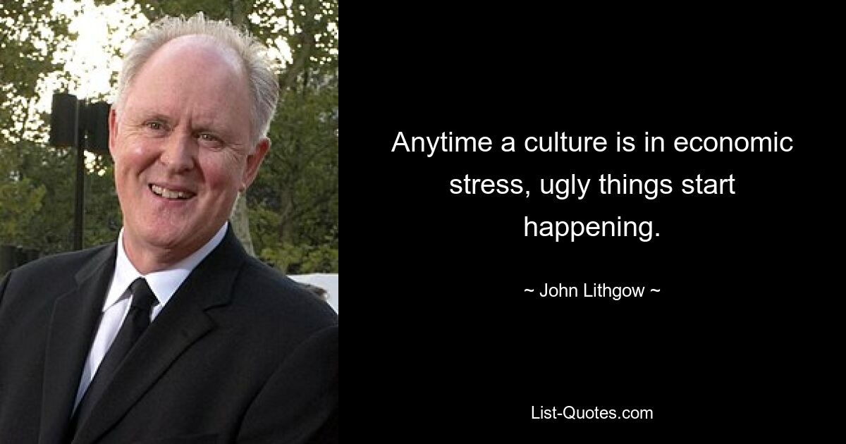 Anytime a culture is in economic stress, ugly things start happening. — © John Lithgow