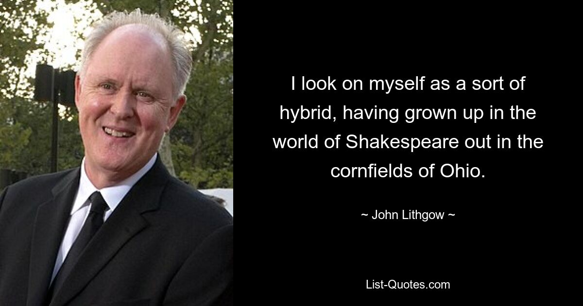 I look on myself as a sort of hybrid, having grown up in the world of Shakespeare out in the cornfields of Ohio. — © John Lithgow