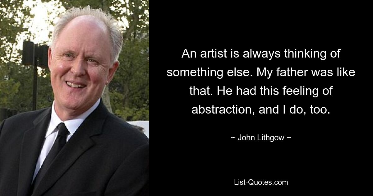 An artist is always thinking of something else. My father was like that. He had this feeling of abstraction, and I do, too. — © John Lithgow