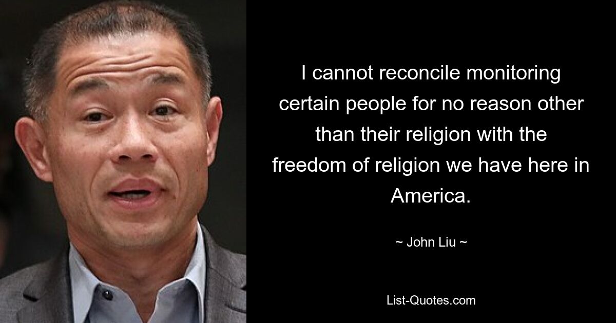 I cannot reconcile monitoring certain people for no reason other than their religion with the freedom of religion we have here in America. — © John Liu