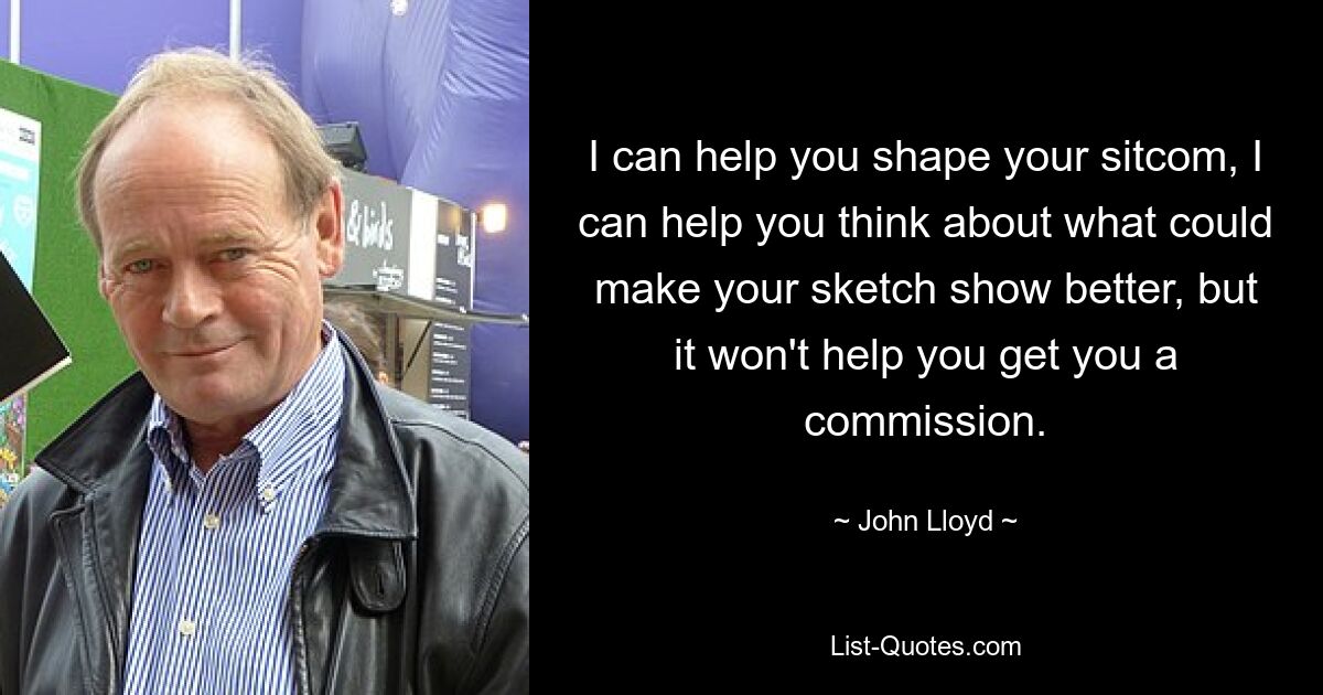 I can help you shape your sitcom, I can help you think about what could make your sketch show better, but it won't help you get you a commission. — © John Lloyd