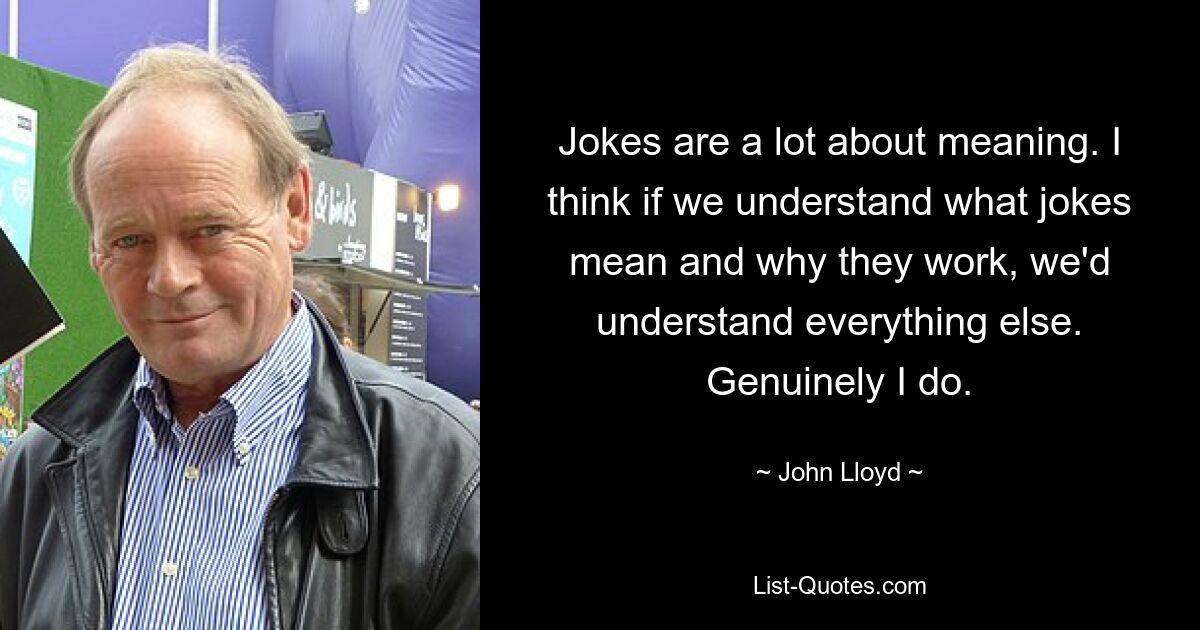 Jokes are a lot about meaning. I think if we understand what jokes mean and why they work, we'd understand everything else. Genuinely I do. — © John Lloyd