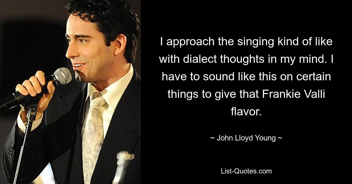 I approach the singing kind of like with dialect thoughts in my mind. I have to sound like this on certain things to give that Frankie Valli flavor. — © John Lloyd Young