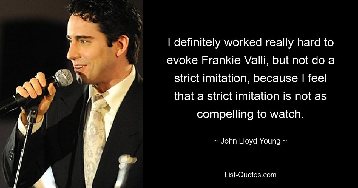 I definitely worked really hard to evoke Frankie Valli, but not do a strict imitation, because I feel that a strict imitation is not as compelling to watch. — © John Lloyd Young