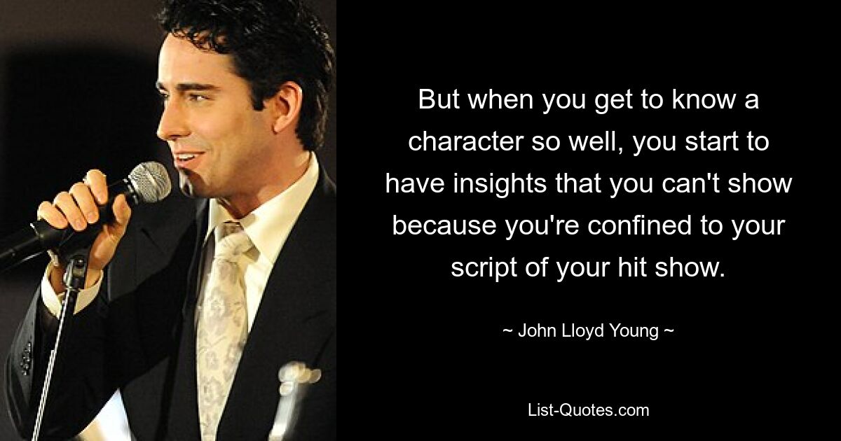 But when you get to know a character so well, you start to have insights that you can't show because you're confined to your script of your hit show. — © John Lloyd Young