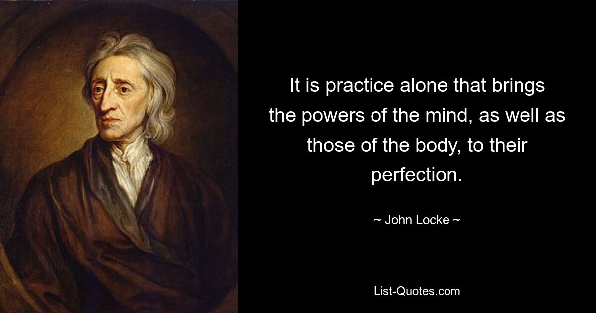 It is practice alone that brings the powers of the mind, as well as those of the body, to their perfection. — © John Locke