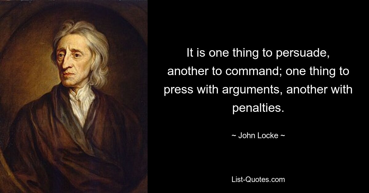 It is one thing to persuade, another to command; one thing to press with arguments, another with penalties. — © John Locke