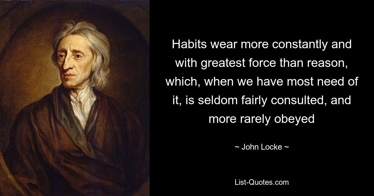 Habits wear more constantly and with greatest force than reason, which, when we have most need of it, is seldom fairly consulted, and more rarely obeyed — © John Locke