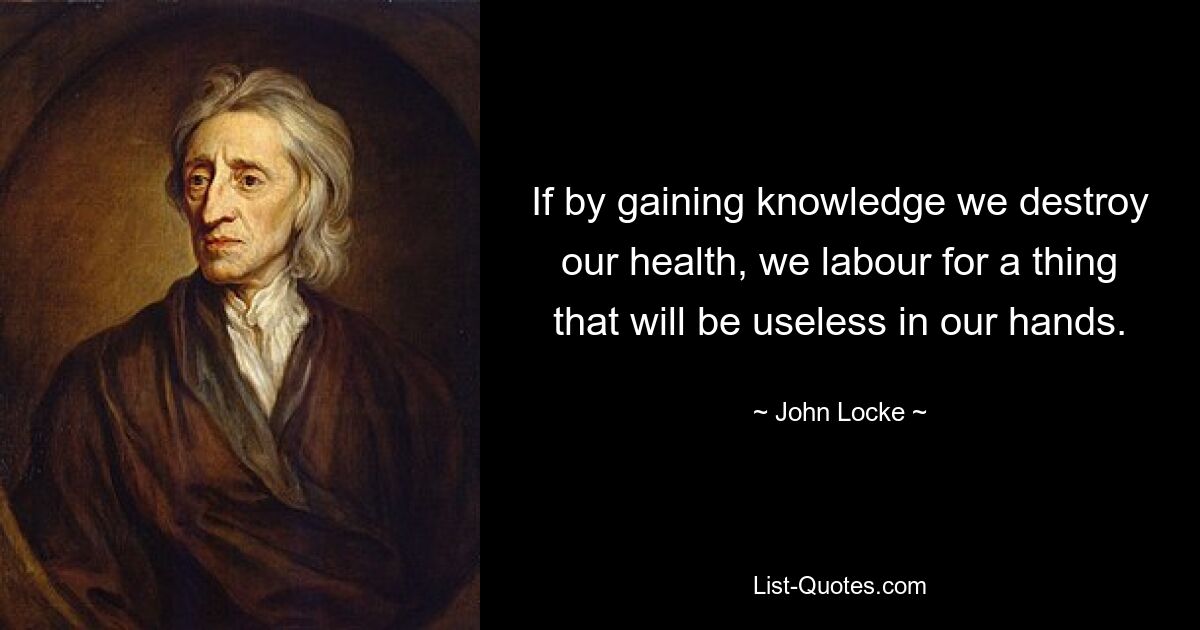 If by gaining knowledge we destroy our health, we labour for a thing that will be useless in our hands. — © John Locke