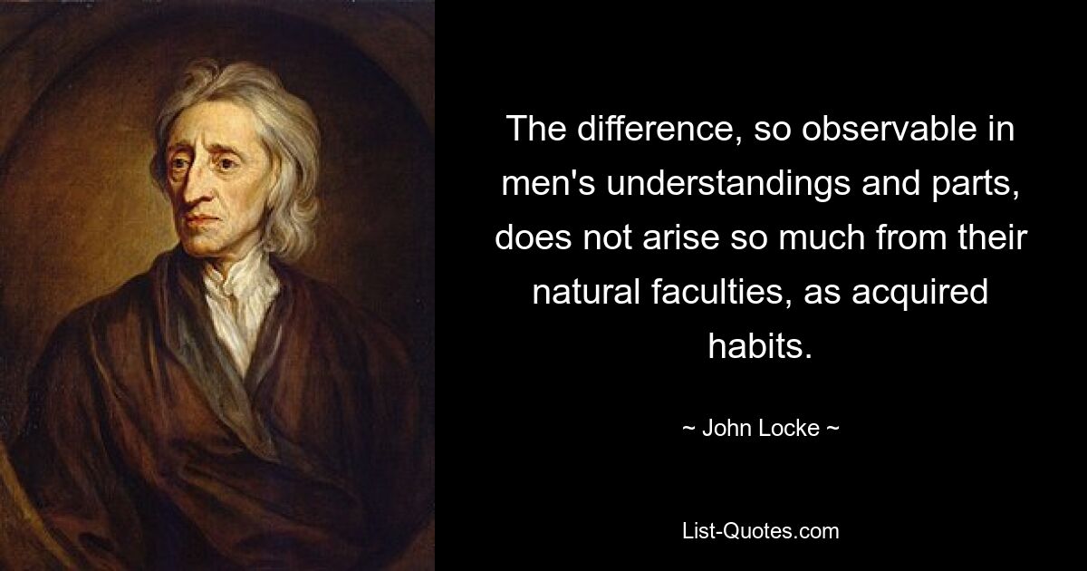 The difference, so observable in men's understandings and parts, does not arise so much from their natural faculties, as acquired habits. — © John Locke