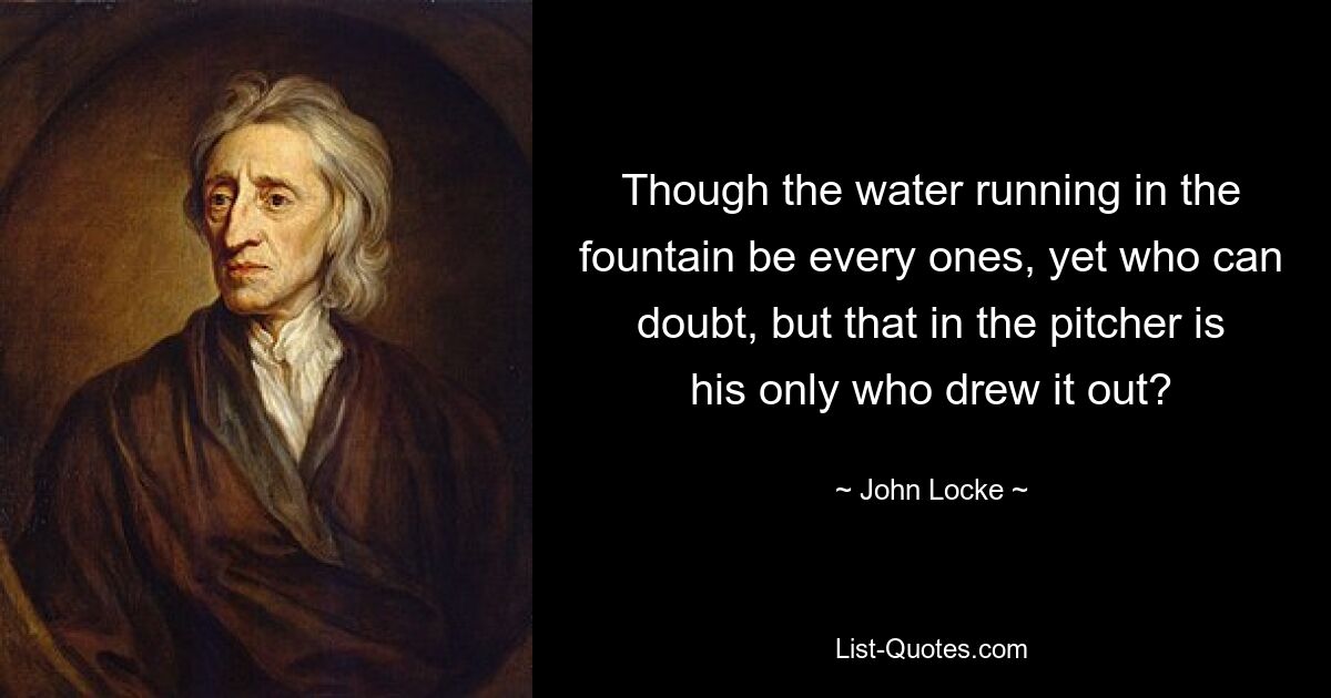 Though the water running in the fountain be every ones, yet who can doubt, but that in the pitcher is his only who drew it out? — © John Locke