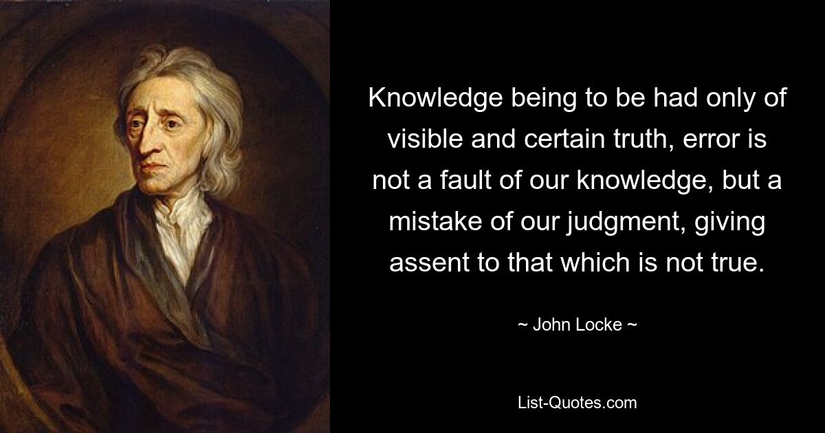 Da Wissen nur von sichtbarer und sicherer Wahrheit zu erlangen ist, ist Irrtum kein Fehler unseres Wissens, sondern ein Fehler unseres Urteils, der dem zustimmt, was nicht wahr ist. — © John Locke