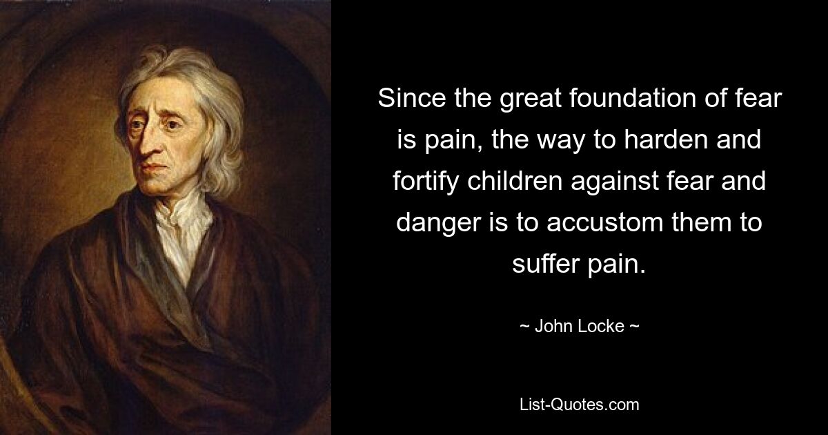 Since the great foundation of fear is pain, the way to harden and fortify children against fear and danger is to accustom them to suffer pain. — © John Locke