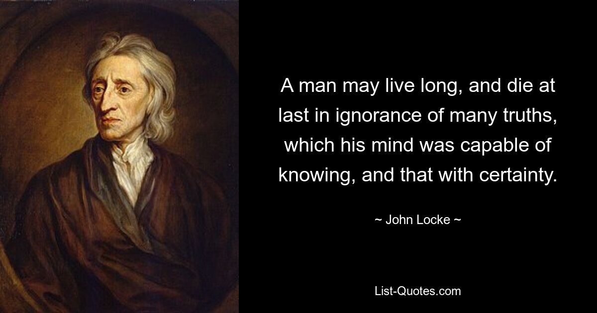 A man may live long, and die at last in ignorance of many truths, which his mind was capable of knowing, and that with certainty. — © John Locke