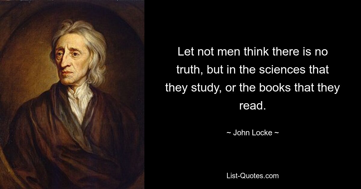 Let not men think there is no truth, but in the sciences that they study, or the books that they read. — © John Locke