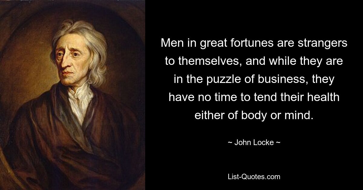 Men in great fortunes are strangers to themselves, and while they are in the puzzle of business, they have no time to tend their health either of body or mind. — © John Locke