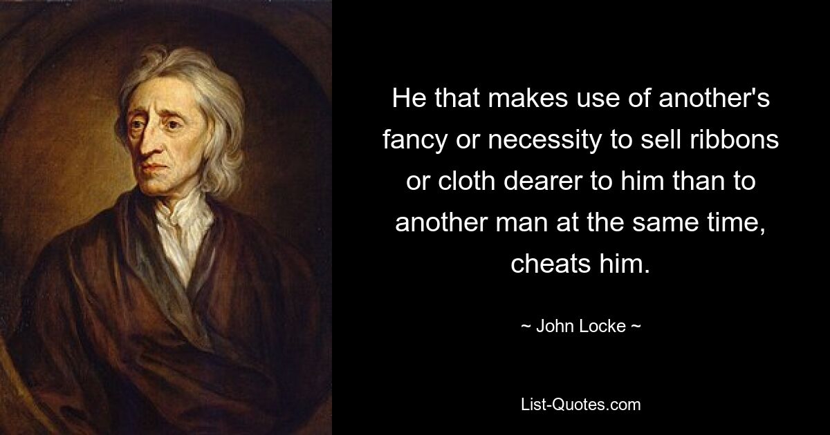 He that makes use of another's fancy or necessity to sell ribbons or cloth dearer to him than to another man at the same time, cheats him. — © John Locke