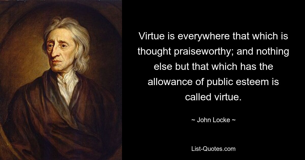 Virtue is everywhere that which is thought praiseworthy; and nothing else but that which has the allowance of public esteem is called virtue. — © John Locke