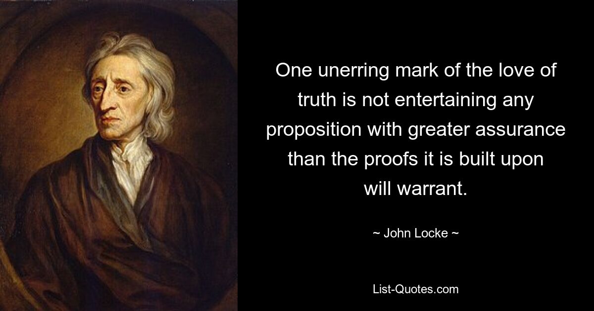 One unerring mark of the love of truth is not entertaining any proposition with greater assurance than the proofs it is built upon will warrant. — © John Locke