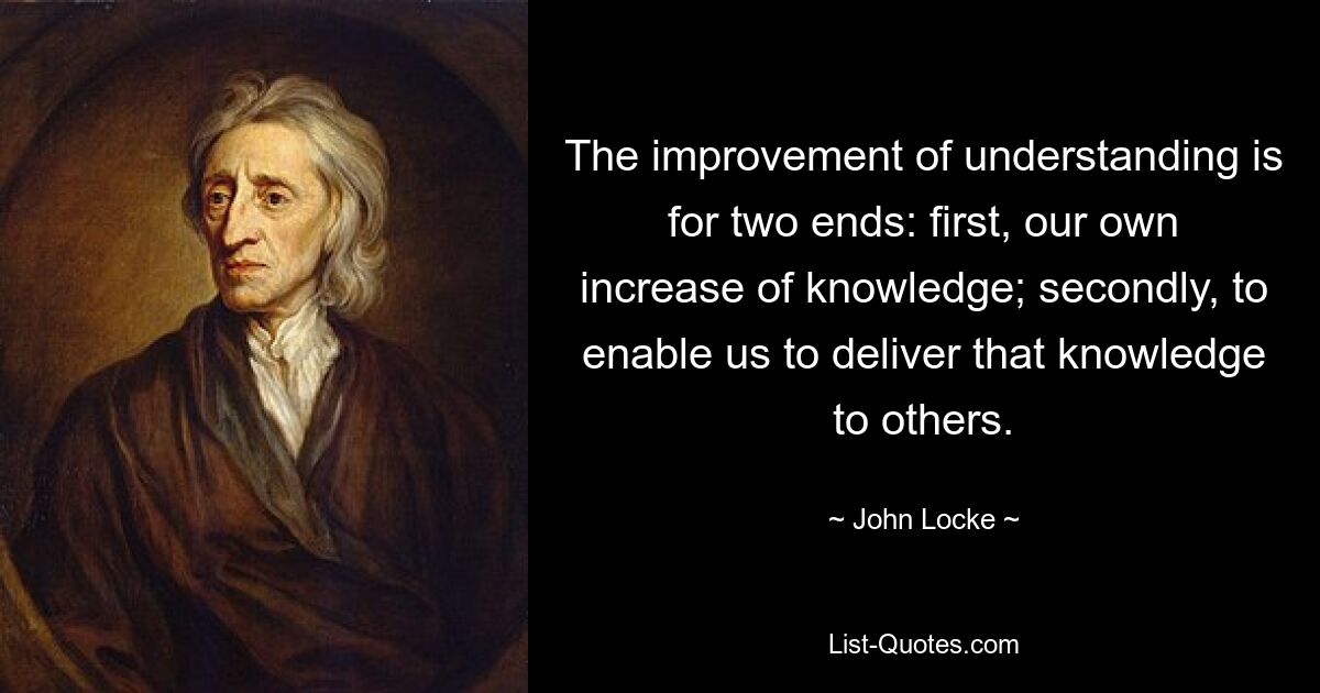 The improvement of understanding is for two ends: first, our own increase of knowledge; secondly, to enable us to deliver that knowledge to others. — © John Locke