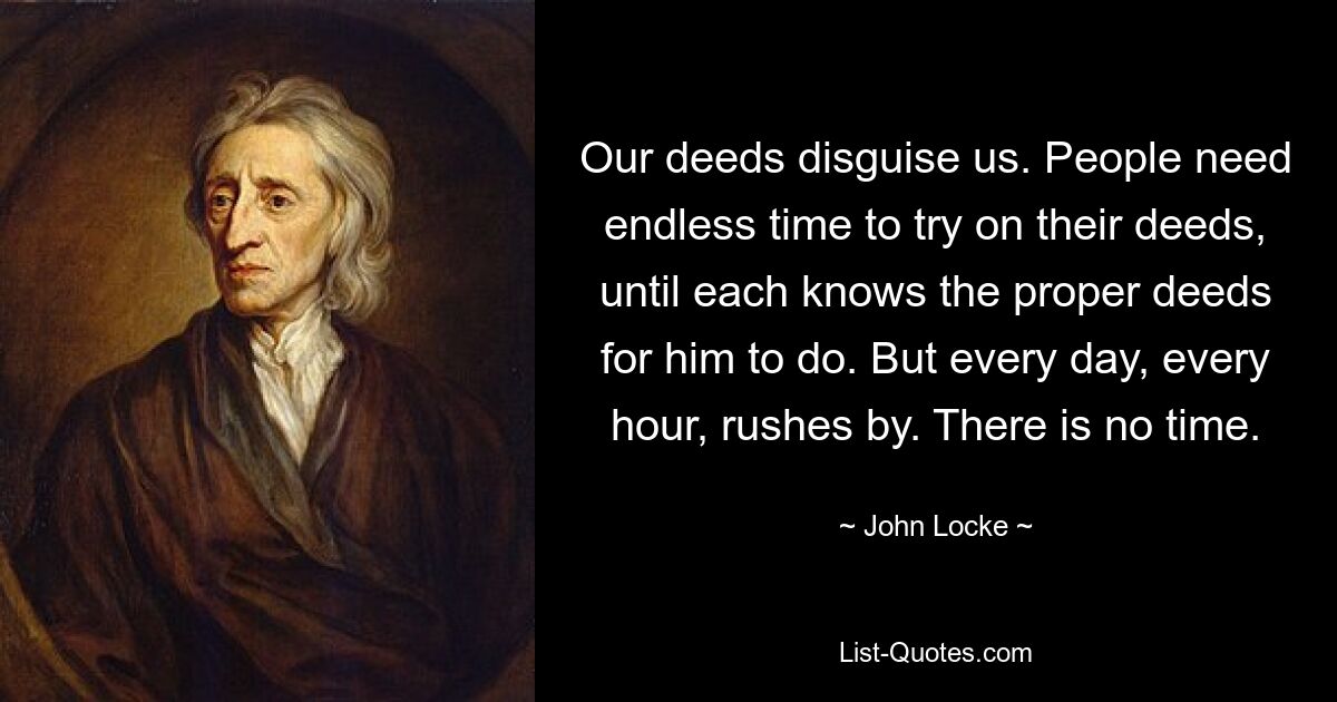 Our deeds disguise us. People need endless time to try on their deeds, until each knows the proper deeds for him to do. But every day, every hour, rushes by. There is no time. — © John Locke